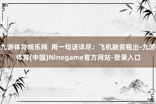 九游体育娱乐网  用一句话详尽：飞机融资租出-九游体育(中国)Ninegame官方网站-登录入口