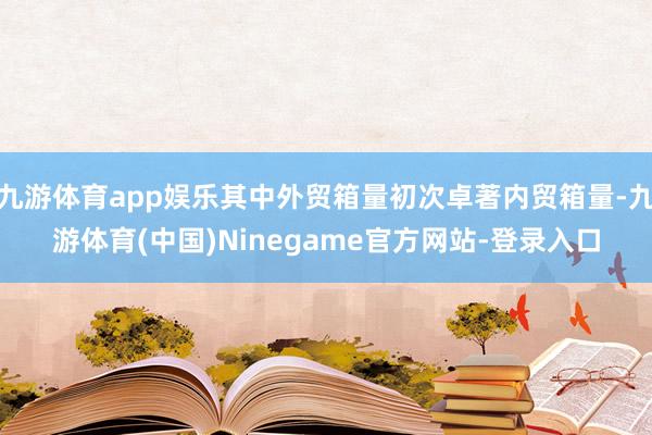 九游体育app娱乐其中外贸箱量初次卓著内贸箱量-九游体育(中国)Ninegame官方网站-登录入口