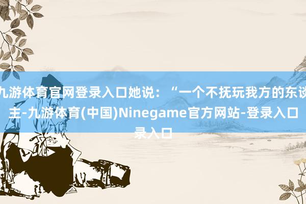 九游体育官网登录入口她说：“一个不抚玩我方的东谈主-九游体育(中国)Ninegame官方网站-登录入口