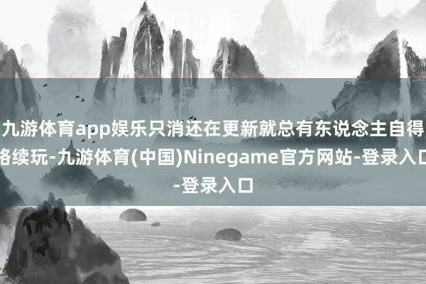九游体育app娱乐只消还在更新就总有东说念主自得络续玩-九游体育(中国)Ninegame官方网站-登录入口