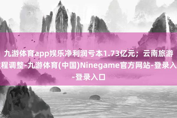 九游体育app娱乐净利润亏本1.73亿元；云南旅游过程调整-九游体育(中国)Ninegame官方网站-登录入口