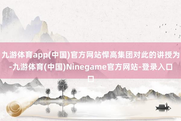 九游体育app(中国)官方网站悍高集团对此的讲授为-九游体育(中国)Ninegame官方网站-登录入口