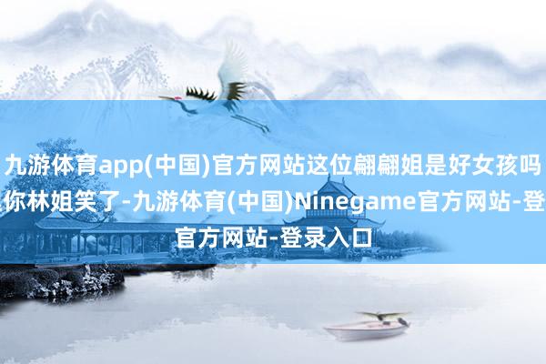 九游体育app(中国)官方网站这位翩翩姐是好女孩吗？别逗你林姐笑了-九游体育(中国)Ninegame官方网站-登录入口