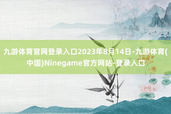 九游体育官网登录入口2023年8月14日-九游体育(中国)Ninegame官方网站-登录入口