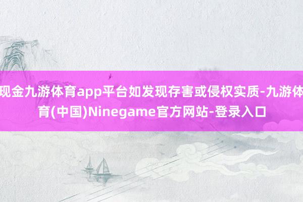 现金九游体育app平台如发现存害或侵权实质-九游体育(中国)Ninegame官方网站-登录入口
