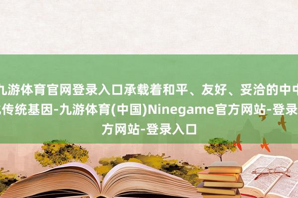 九游体育官网登录入口承载着和平、友好、妥洽的中中语化传统基因-九游体育(中国)Ninegame官方网站-登录入口