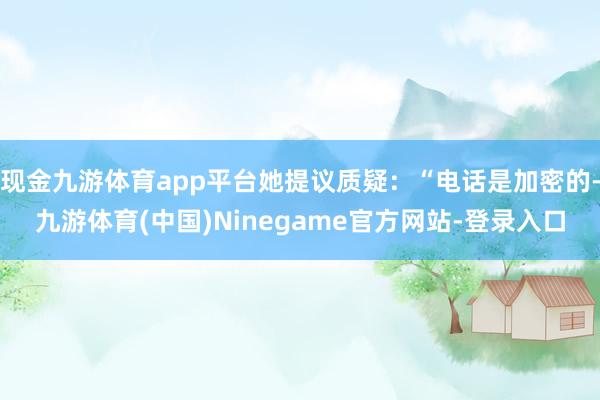 现金九游体育app平台她提议质疑：“电话是加密的-九游体育(中国)Ninegame官方网站-登录入口