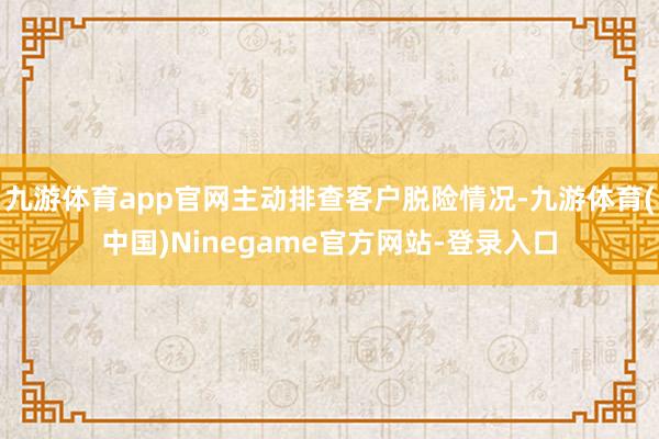 九游体育app官网主动排查客户脱险情况-九游体育(中国)Ninegame官方网站-登录入口