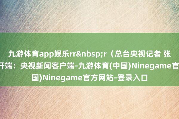 九游体育app娱乐rr&nbsp;r（总台央视记者 张起飞）r&nbsp;开端：央视新闻客户端-九游体育(中国)Ninegame官方网站-登录入口