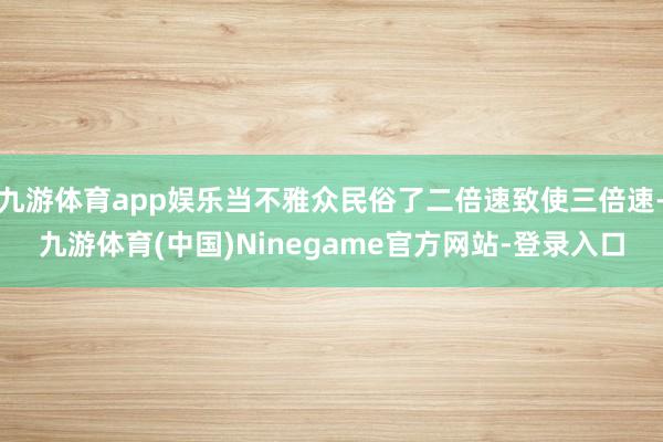 九游体育app娱乐当不雅众民俗了二倍速致使三倍速-九游体育(中国)Ninegame官方网站-登录入口