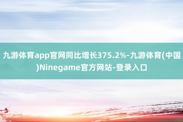九游体育app官网同比增长375.2%-九游体育(中国)Ninegame官方网站-登录入口