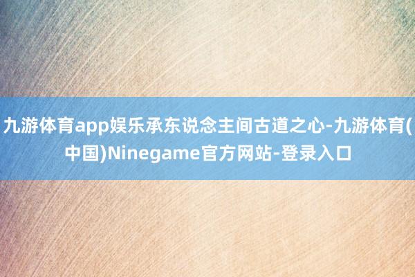 九游体育app娱乐承东说念主间古道之心-九游体育(中国)Ninegame官方网站-登录入口