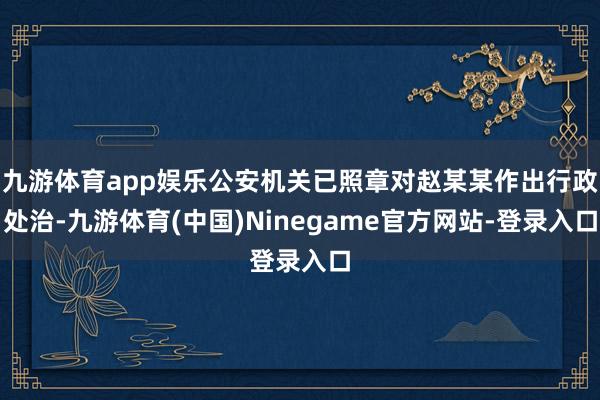 九游体育app娱乐公安机关已照章对赵某某作出行政处治-九游体育(中国)Ninegame官方网站-登录入口