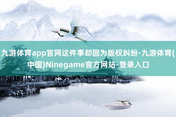 九游体育app官网这件事却因为版权纠纷-九游体育(中国)Ninegame官方网站-登录入口