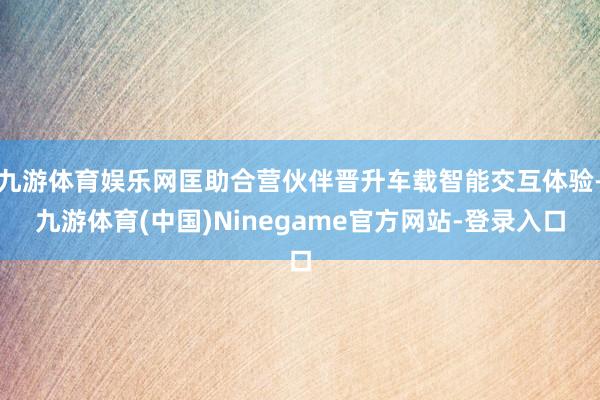 九游体育娱乐网匡助合营伙伴晋升车载智能交互体验-九游体育(中国)Ninegame官方网站-登录入口
