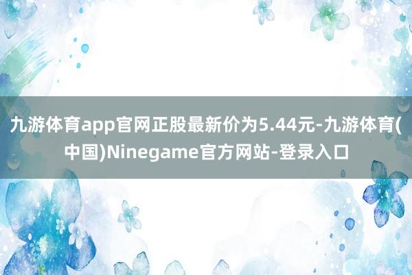 九游体育app官网正股最新价为5.44元-九游体育(中国)Ninegame官方网站-登录入口