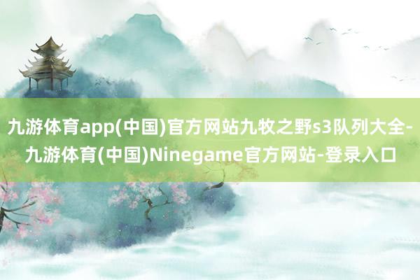 九游体育app(中国)官方网站九牧之野s3队列大全-九游体育(中国)Ninegame官方网站-登录入口