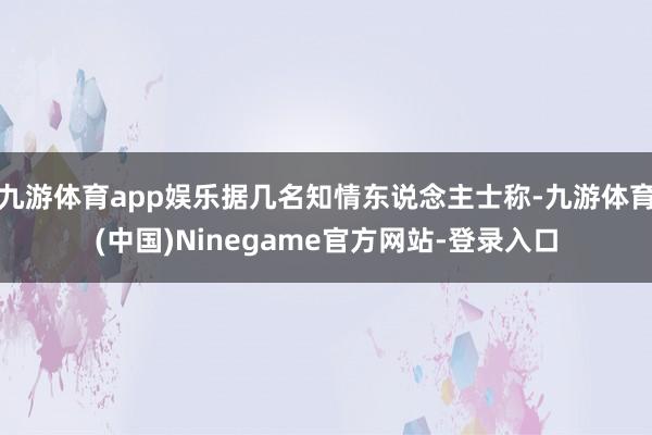 九游体育app娱乐据几名知情东说念主士称-九游体育(中国)Ninegame官方网站-登录入口