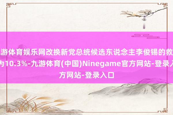 九游体育娱乐网改换新党总统候选东说念主李俊锡的救助率为10.3%-九游体育(中国)Ninegame官方网站-登录入口